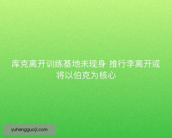 库克离开训练基地未现身 推行李离开或将以伯克为核心