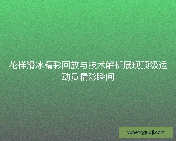 花样滑冰精彩回放与技术解析展现顶级运动员精彩瞬间