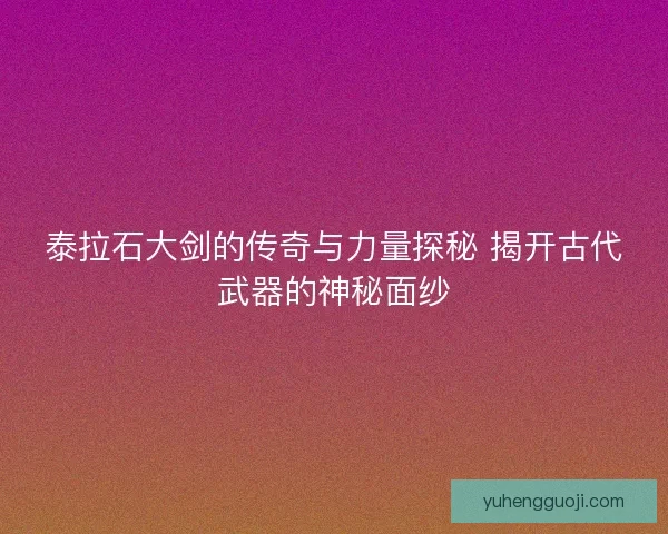 泰拉石大剑的传奇与力量探秘 揭开古代武器的神秘面纱