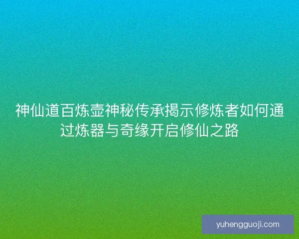神仙道百炼壶神秘传承揭示修炼者如何通过炼器与奇缘开启修仙之路