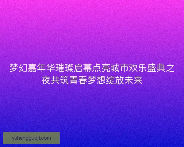 梦幻嘉年华璀璨启幕点亮城市欢乐盛典之夜共筑青春梦想绽放未来