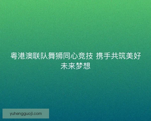 粤港澳联队舞狮同心竞技 携手共筑美好未来梦想