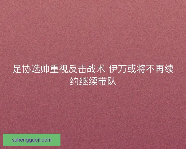 足协选帅重视反击战术 伊万或将不再续约继续带队