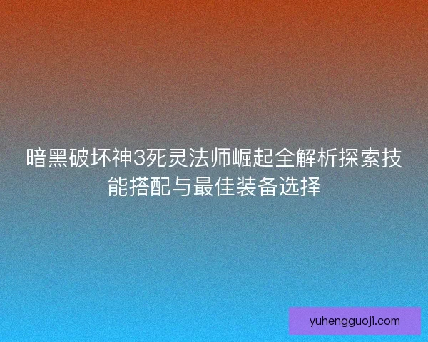 暗黑破坏神3死灵法师崛起全解析探索技能搭配与最佳装备选择