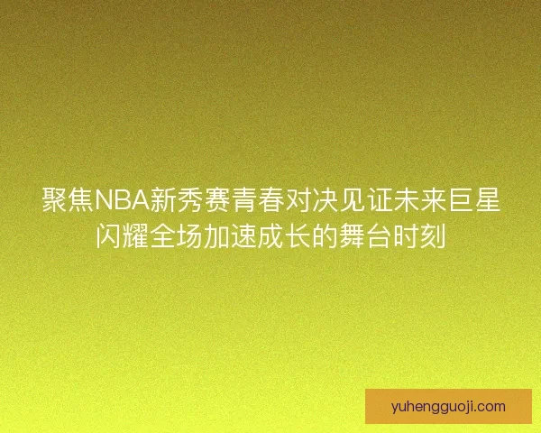 聚焦NBA新秀赛青春对决见证未来巨星闪耀全场加速成长的舞台时刻