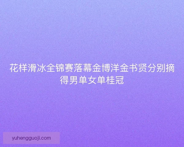 花样滑冰全锦赛落幕金博洋金书贤分别摘得男单女单桂冠