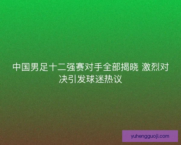 中国男足十二强赛对手全部揭晓 激烈对决引发球迷热议