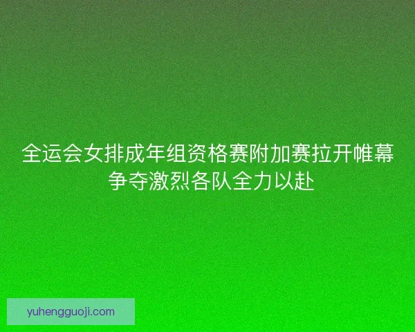 全运会女排成年组资格赛附加赛拉开帷幕 争夺激烈各队全力以赴