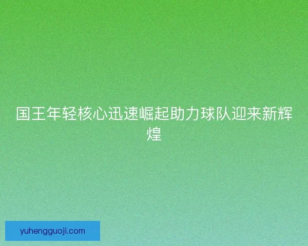 国王年轻核心迅速崛起助力球队迎来新辉煌