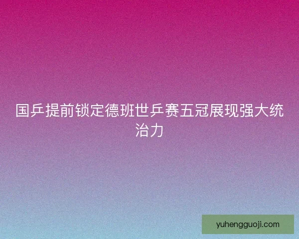 国乒提前锁定德班世乒赛五冠展现强大统治力