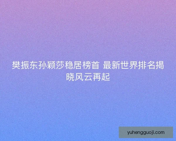 樊振东孙颖莎稳居榜首 最新世界排名揭晓风云再起